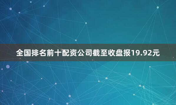 全国排名前十配资公司截至收盘报19.92元