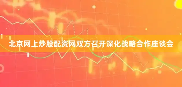 北京网上炒股配资网双方召开深化战略合作座谈会