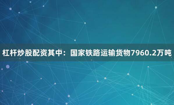 杠杆炒股配资其中：国家铁路运输货物7960.2万吨