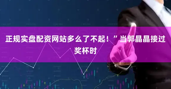 正规实盘配资网站多么了不起！”当郭晶晶接过奖杯时
